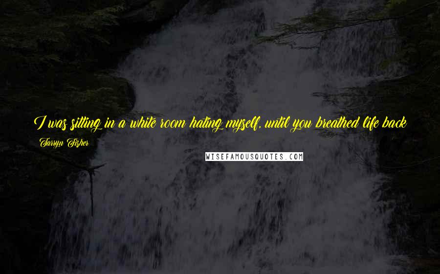 Tarryn Fisher Quotes: I was sitting in a white room hating myself, until you breathed life back into me. You loved me so much that I started to love myself.