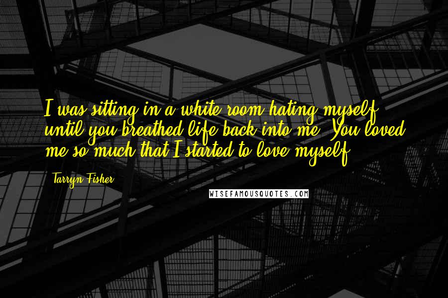 Tarryn Fisher Quotes: I was sitting in a white room hating myself, until you breathed life back into me. You loved me so much that I started to love myself.