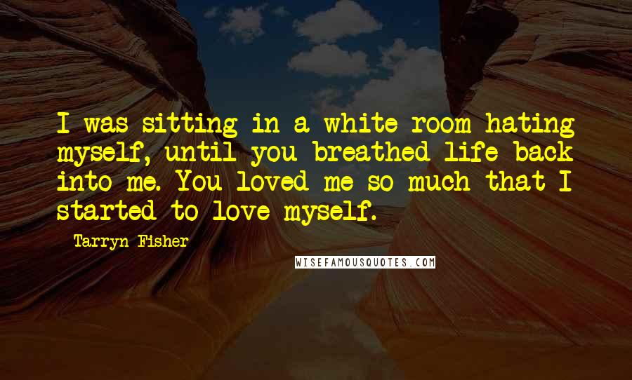 Tarryn Fisher Quotes: I was sitting in a white room hating myself, until you breathed life back into me. You loved me so much that I started to love myself.