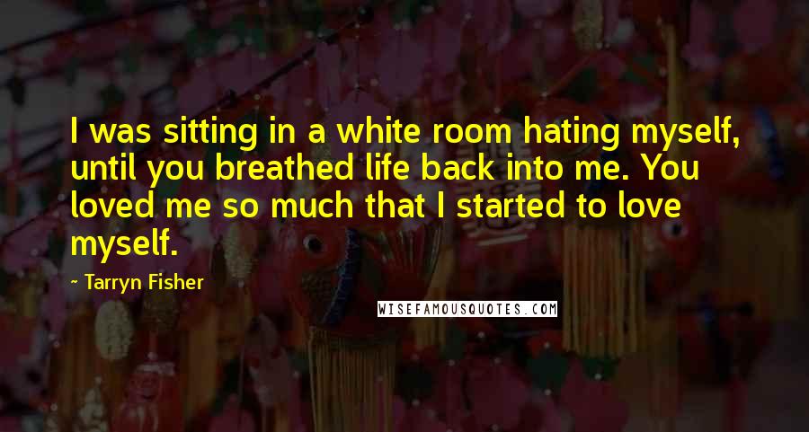 Tarryn Fisher Quotes: I was sitting in a white room hating myself, until you breathed life back into me. You loved me so much that I started to love myself.