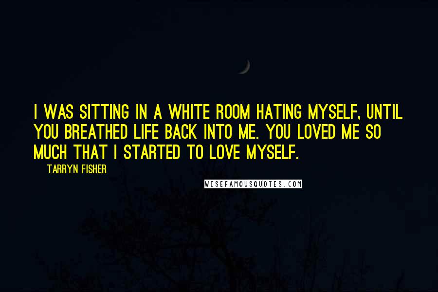 Tarryn Fisher Quotes: I was sitting in a white room hating myself, until you breathed life back into me. You loved me so much that I started to love myself.