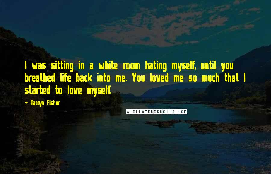 Tarryn Fisher Quotes: I was sitting in a white room hating myself, until you breathed life back into me. You loved me so much that I started to love myself.