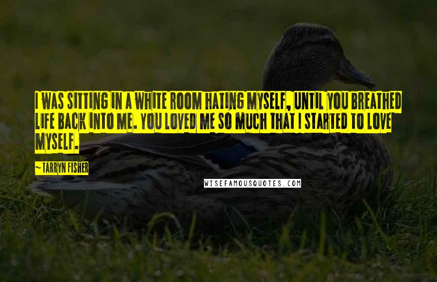 Tarryn Fisher Quotes: I was sitting in a white room hating myself, until you breathed life back into me. You loved me so much that I started to love myself.