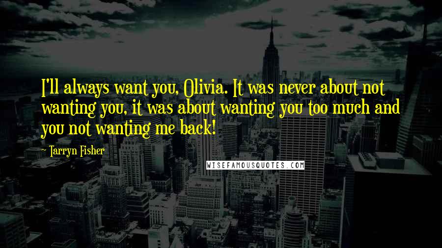 Tarryn Fisher Quotes: I'll always want you, Olivia. It was never about not wanting you, it was about wanting you too much and you not wanting me back!