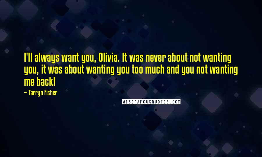 Tarryn Fisher Quotes: I'll always want you, Olivia. It was never about not wanting you, it was about wanting you too much and you not wanting me back!