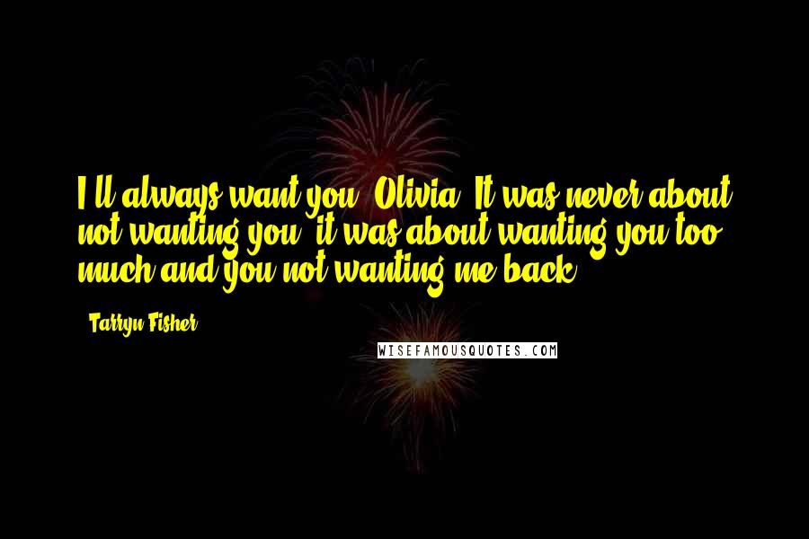 Tarryn Fisher Quotes: I'll always want you, Olivia. It was never about not wanting you, it was about wanting you too much and you not wanting me back!