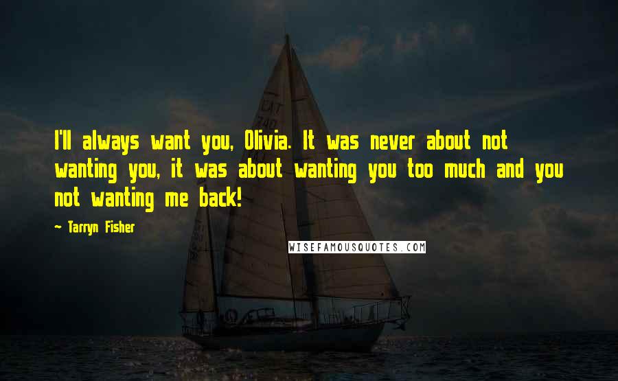 Tarryn Fisher Quotes: I'll always want you, Olivia. It was never about not wanting you, it was about wanting you too much and you not wanting me back!