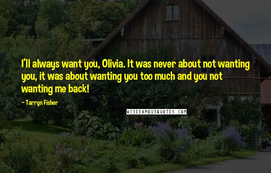 Tarryn Fisher Quotes: I'll always want you, Olivia. It was never about not wanting you, it was about wanting you too much and you not wanting me back!