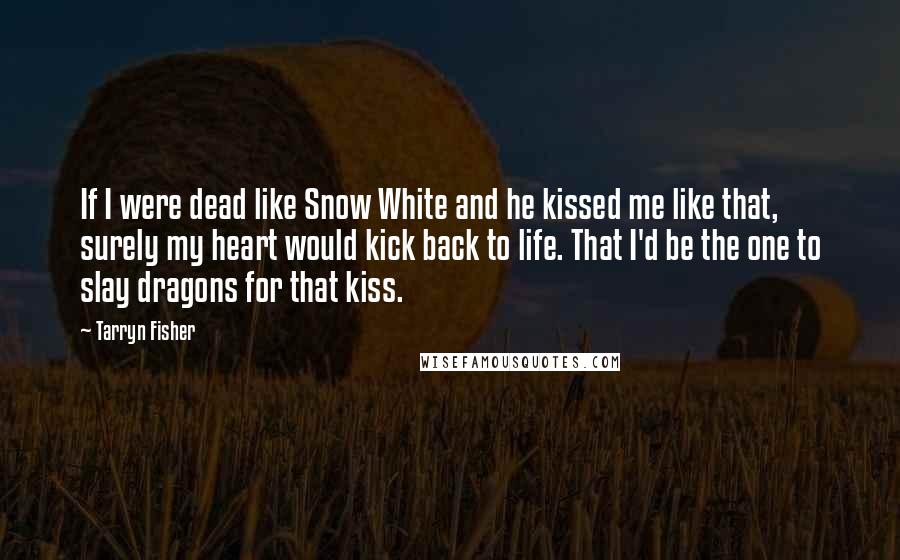 Tarryn Fisher Quotes: If I were dead like Snow White and he kissed me like that, surely my heart would kick back to life. That I'd be the one to slay dragons for that kiss.