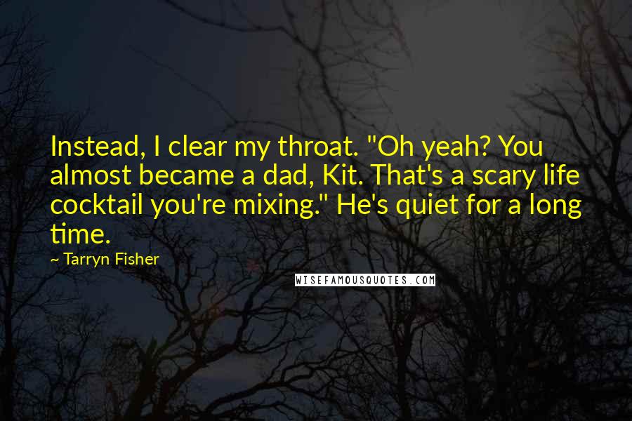 Tarryn Fisher Quotes: Instead, I clear my throat. "Oh yeah? You almost became a dad, Kit. That's a scary life cocktail you're mixing." He's quiet for a long time.