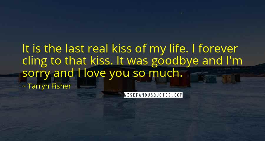 Tarryn Fisher Quotes: It is the last real kiss of my life. I forever cling to that kiss. It was goodbye and I'm sorry and I love you so much.