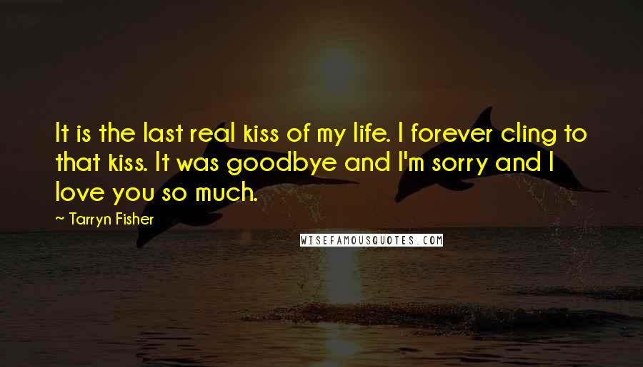 Tarryn Fisher Quotes: It is the last real kiss of my life. I forever cling to that kiss. It was goodbye and I'm sorry and I love you so much.