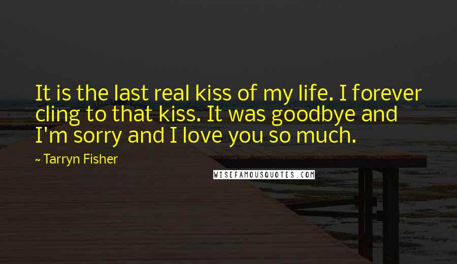 Tarryn Fisher Quotes: It is the last real kiss of my life. I forever cling to that kiss. It was goodbye and I'm sorry and I love you so much.