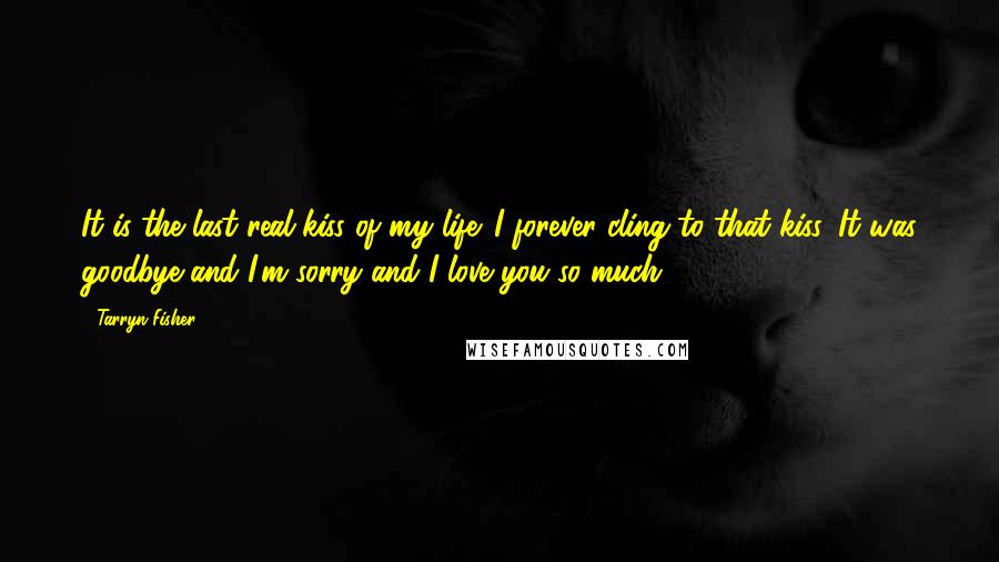 Tarryn Fisher Quotes: It is the last real kiss of my life. I forever cling to that kiss. It was goodbye and I'm sorry and I love you so much.