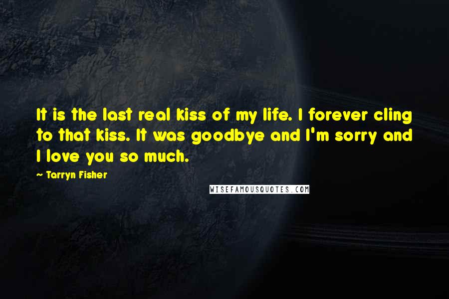 Tarryn Fisher Quotes: It is the last real kiss of my life. I forever cling to that kiss. It was goodbye and I'm sorry and I love you so much.