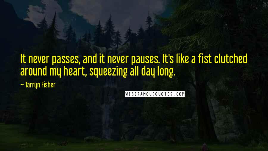 Tarryn Fisher Quotes: It never passes, and it never pauses. It's like a fist clutched around my heart, squeezing all day long.