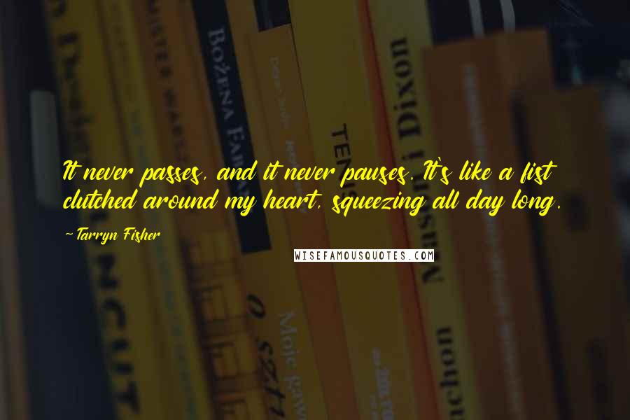Tarryn Fisher Quotes: It never passes, and it never pauses. It's like a fist clutched around my heart, squeezing all day long.