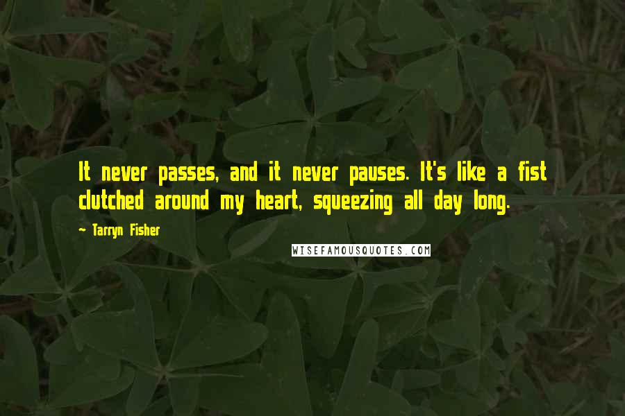 Tarryn Fisher Quotes: It never passes, and it never pauses. It's like a fist clutched around my heart, squeezing all day long.