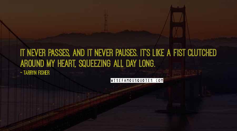 Tarryn Fisher Quotes: It never passes, and it never pauses. It's like a fist clutched around my heart, squeezing all day long.