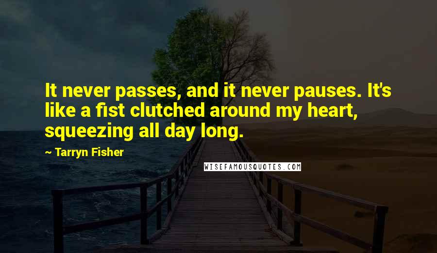 Tarryn Fisher Quotes: It never passes, and it never pauses. It's like a fist clutched around my heart, squeezing all day long.