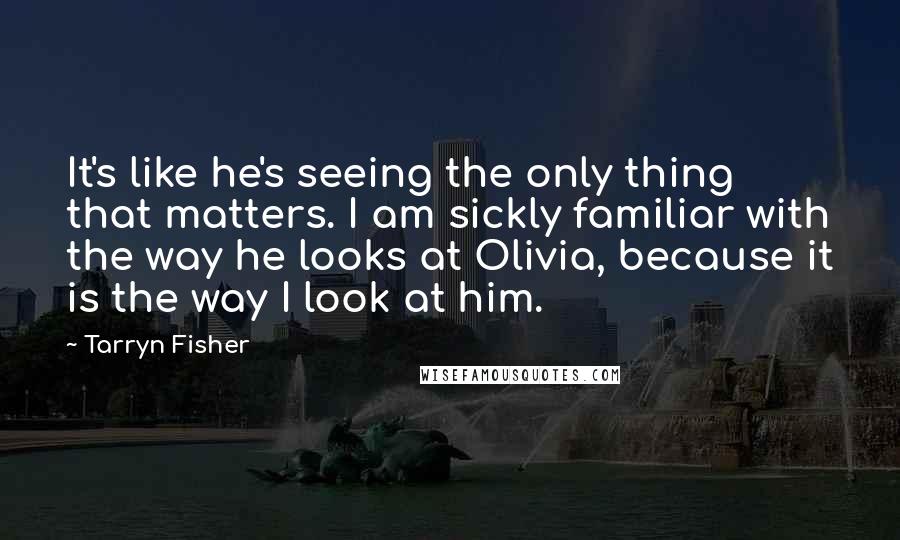 Tarryn Fisher Quotes: It's like he's seeing the only thing that matters. I am sickly familiar with the way he looks at Olivia, because it is the way I look at him.