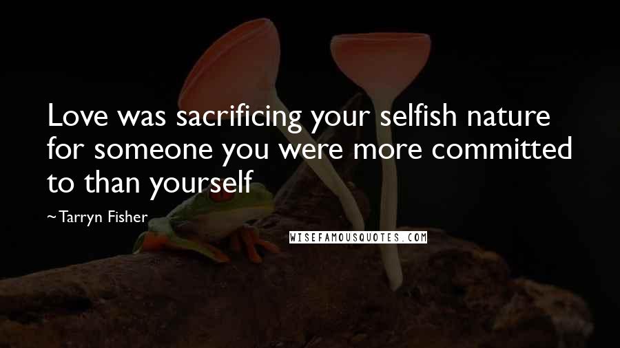 Tarryn Fisher Quotes: Love was sacrificing your selfish nature for someone you were more committed to than yourself