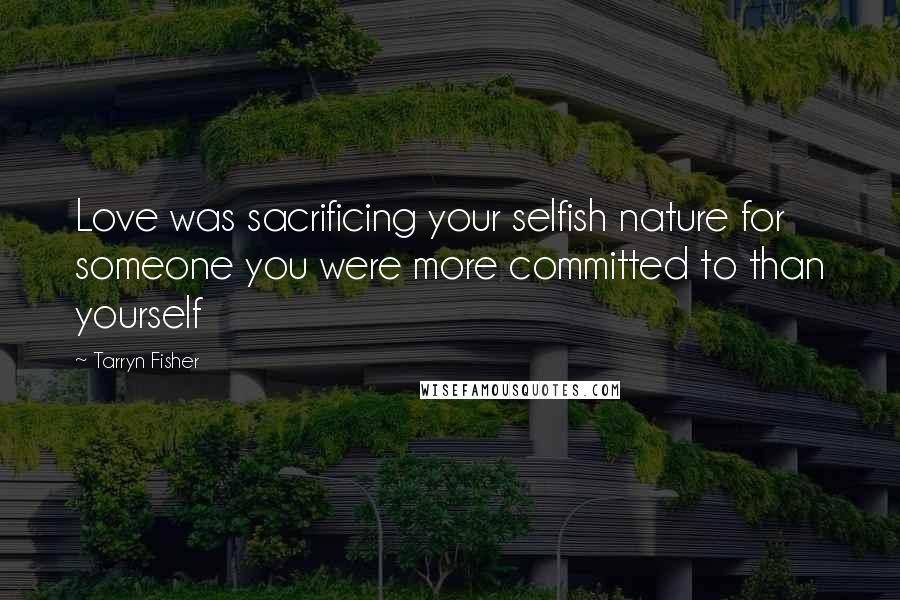 Tarryn Fisher Quotes: Love was sacrificing your selfish nature for someone you were more committed to than yourself