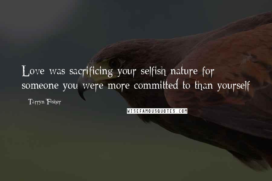 Tarryn Fisher Quotes: Love was sacrificing your selfish nature for someone you were more committed to than yourself