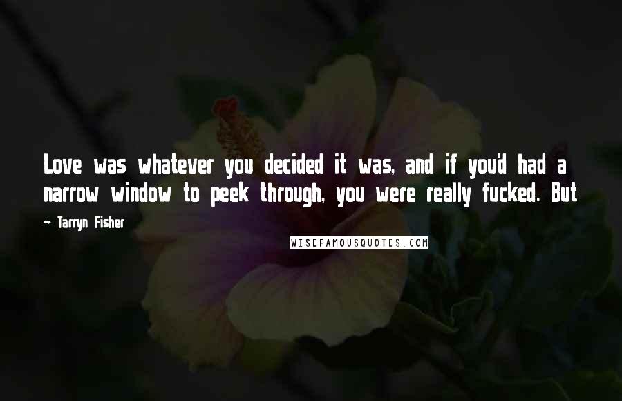 Tarryn Fisher Quotes: Love was whatever you decided it was, and if you'd had a narrow window to peek through, you were really fucked. But