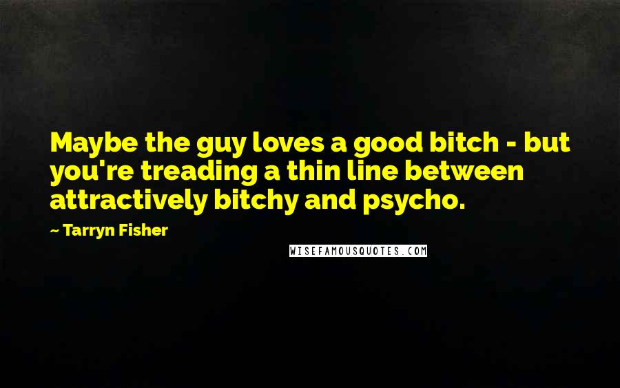 Tarryn Fisher Quotes: Maybe the guy loves a good bitch - but you're treading a thin line between attractively bitchy and psycho.