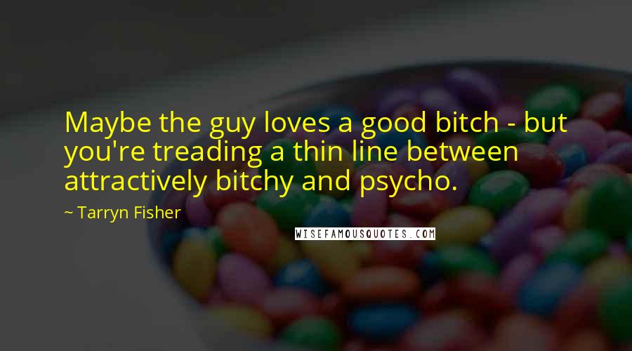 Tarryn Fisher Quotes: Maybe the guy loves a good bitch - but you're treading a thin line between attractively bitchy and psycho.