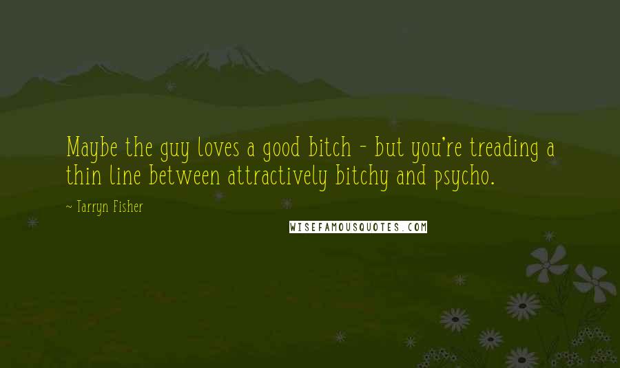 Tarryn Fisher Quotes: Maybe the guy loves a good bitch - but you're treading a thin line between attractively bitchy and psycho.