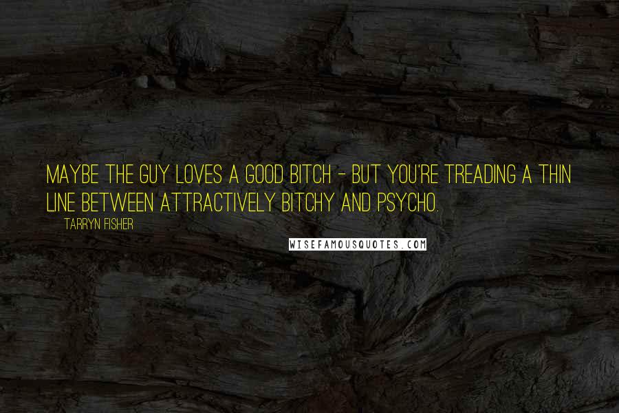 Tarryn Fisher Quotes: Maybe the guy loves a good bitch - but you're treading a thin line between attractively bitchy and psycho.