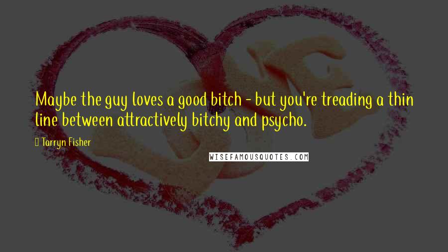 Tarryn Fisher Quotes: Maybe the guy loves a good bitch - but you're treading a thin line between attractively bitchy and psycho.