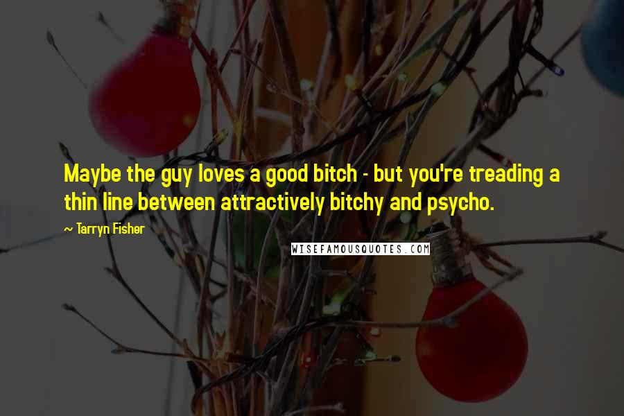Tarryn Fisher Quotes: Maybe the guy loves a good bitch - but you're treading a thin line between attractively bitchy and psycho.