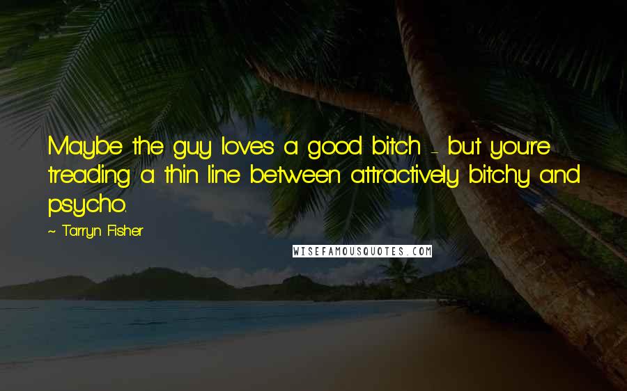 Tarryn Fisher Quotes: Maybe the guy loves a good bitch - but you're treading a thin line between attractively bitchy and psycho.