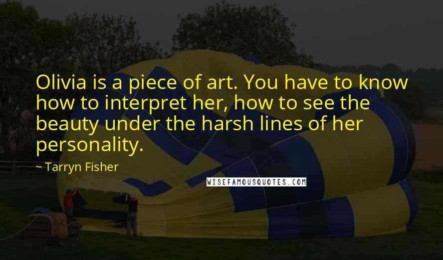 Tarryn Fisher Quotes: Olivia is a piece of art. You have to know how to interpret her, how to see the beauty under the harsh lines of her personality.
