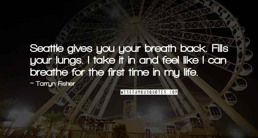 Tarryn Fisher Quotes: Seattle gives you your breath back. Fills your lungs. I take it in and feel like I can breathe for the first time in my life.