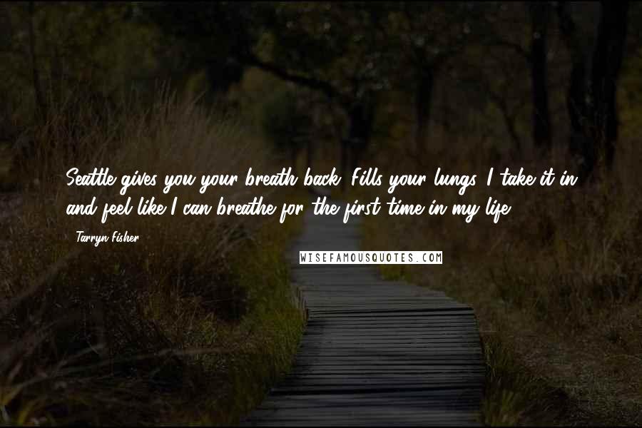 Tarryn Fisher Quotes: Seattle gives you your breath back. Fills your lungs. I take it in and feel like I can breathe for the first time in my life.