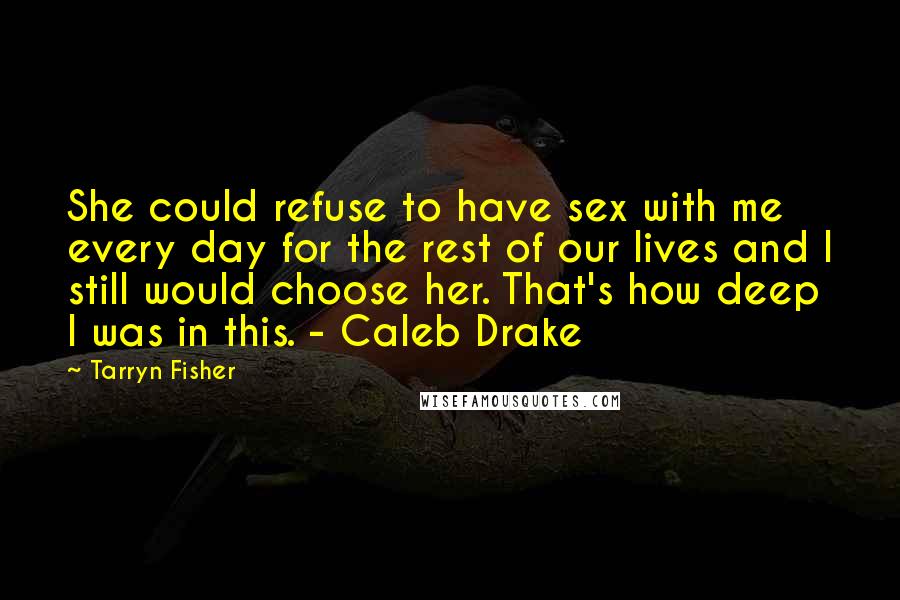 Tarryn Fisher Quotes: She could refuse to have sex with me every day for the rest of our lives and I still would choose her. That's how deep I was in this. - Caleb Drake