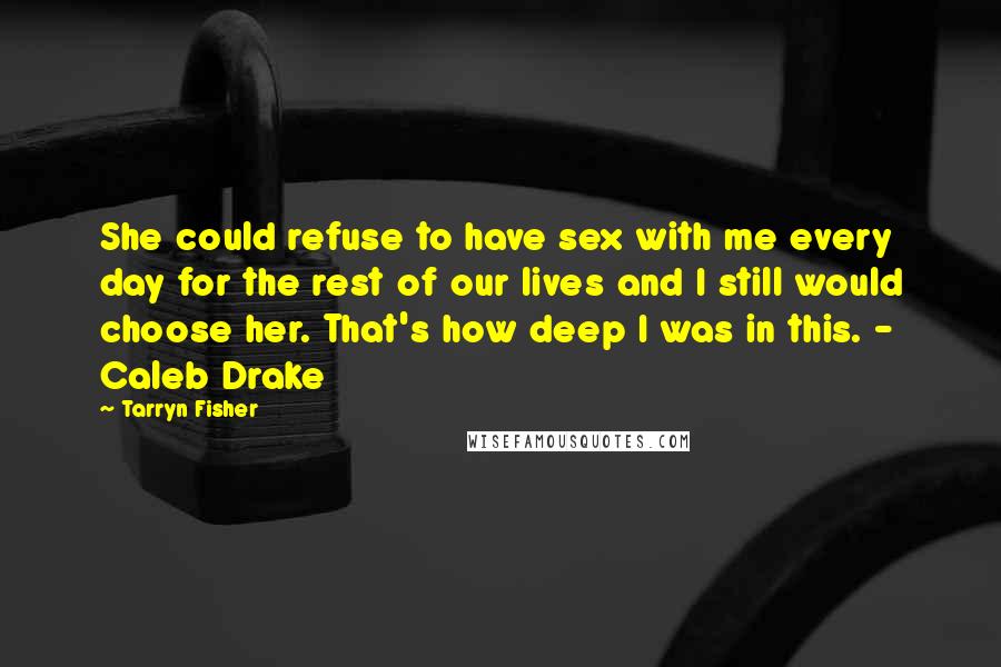 Tarryn Fisher Quotes: She could refuse to have sex with me every day for the rest of our lives and I still would choose her. That's how deep I was in this. - Caleb Drake