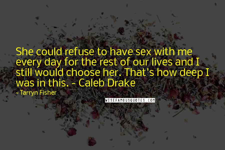 Tarryn Fisher Quotes: She could refuse to have sex with me every day for the rest of our lives and I still would choose her. That's how deep I was in this. - Caleb Drake