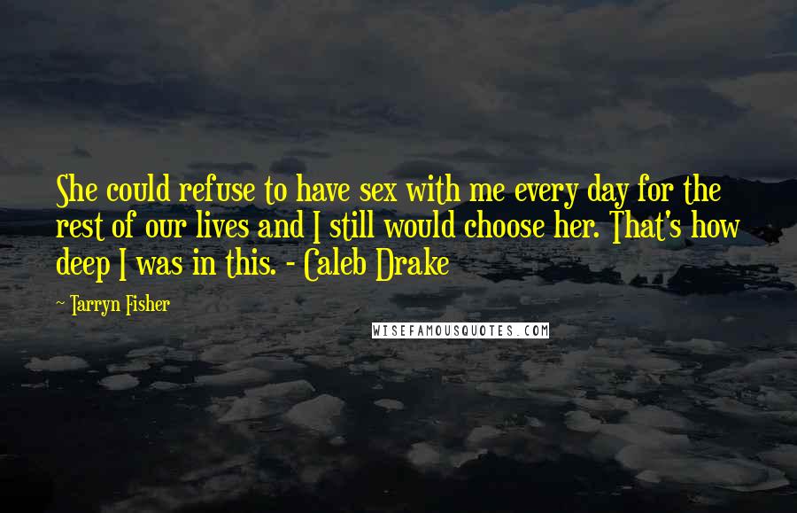 Tarryn Fisher Quotes: She could refuse to have sex with me every day for the rest of our lives and I still would choose her. That's how deep I was in this. - Caleb Drake