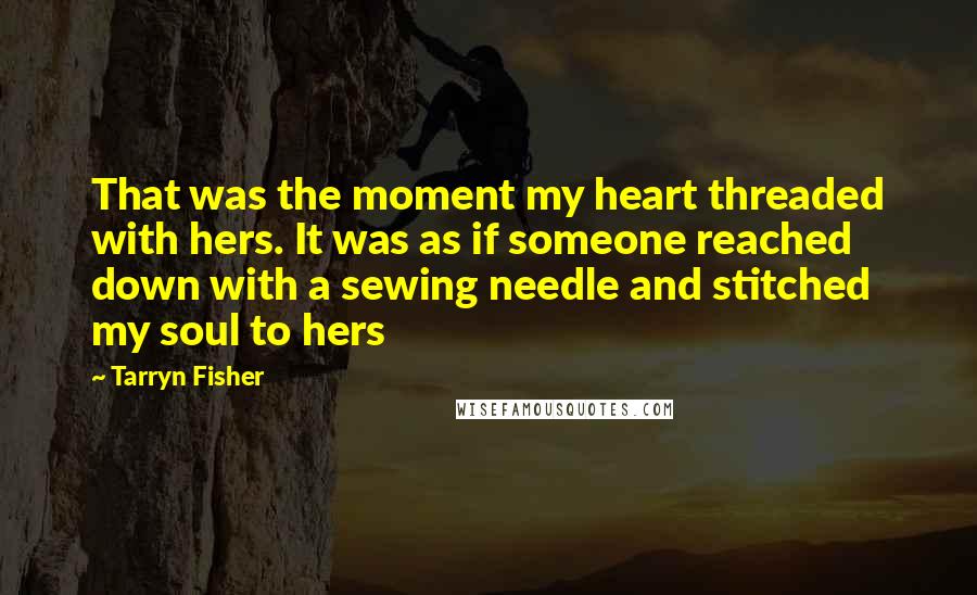 Tarryn Fisher Quotes: That was the moment my heart threaded with hers. It was as if someone reached down with a sewing needle and stitched my soul to hers