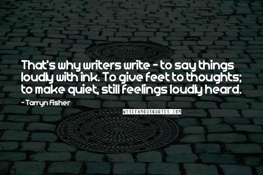 Tarryn Fisher Quotes: That's why writers write - to say things loudly with ink. To give feet to thoughts; to make quiet, still feelings loudly heard.