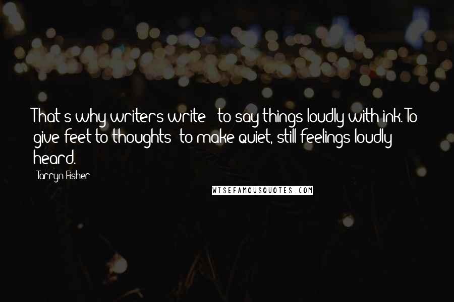 Tarryn Fisher Quotes: That's why writers write - to say things loudly with ink. To give feet to thoughts; to make quiet, still feelings loudly heard.