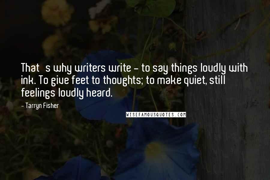 Tarryn Fisher Quotes: That's why writers write - to say things loudly with ink. To give feet to thoughts; to make quiet, still feelings loudly heard.