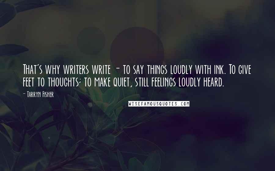 Tarryn Fisher Quotes: That's why writers write - to say things loudly with ink. To give feet to thoughts; to make quiet, still feelings loudly heard.