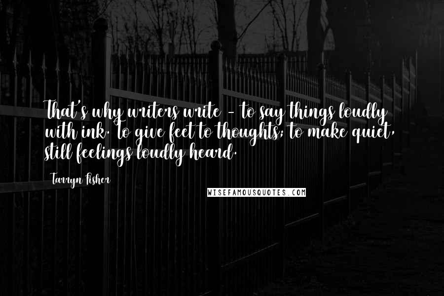 Tarryn Fisher Quotes: That's why writers write - to say things loudly with ink. To give feet to thoughts; to make quiet, still feelings loudly heard.