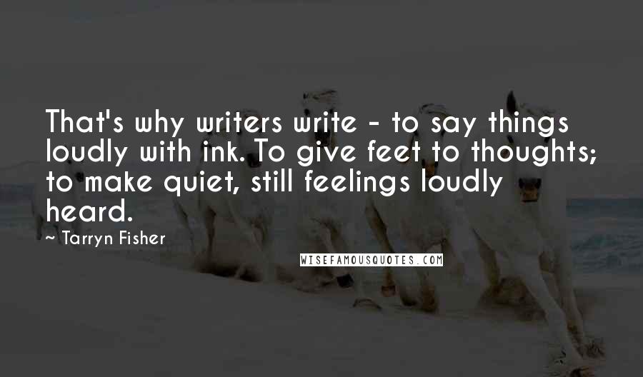 Tarryn Fisher Quotes: That's why writers write - to say things loudly with ink. To give feet to thoughts; to make quiet, still feelings loudly heard.
